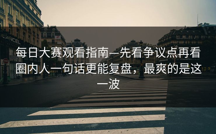 每日大赛观看指南—先看争议点再看圈内人一句话更能复盘,最爽的是这一波 每日大赛观看指南—先看争议点再看圈内人一句话更能复盘,最爽的是这一波