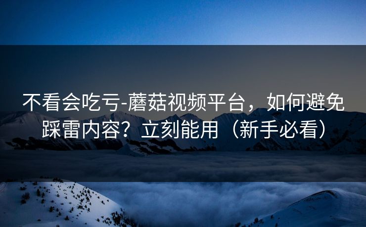 不看会吃亏-蘑菇视频平台,如何避免踩雷内容?立刻能用(新手必看) 不看会吃亏-蘑菇视频平台,如何避免踩雷内容?立刻能用(新手必看)