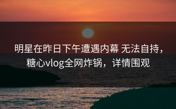 明星在昨日下午遭遇内幕 无法自持,糖心vlog全网炸锅,详情围观 明星在昨日下午遭遇内幕 无法自持,糖心vlog全网炸锅,详情围观