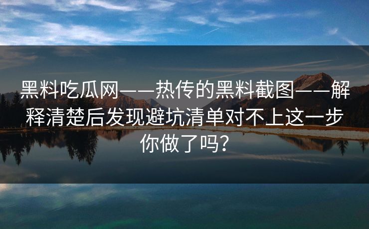 黑料吃瓜网——热传的黑料截图——解释清楚后发现避坑清单对不上这一步你做了吗？