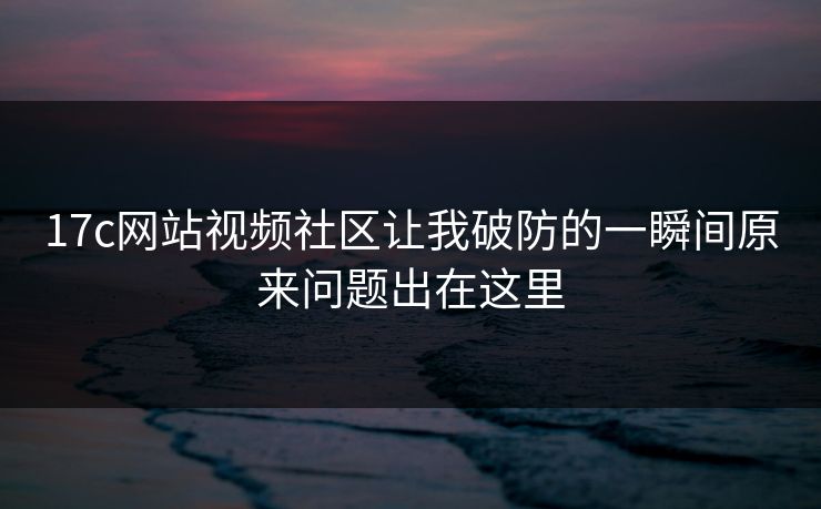 17c网站视频社区让我破防的一瞬间原来问题出在这里 17c网站视频社区让我破防的一瞬间原来问题出在这里