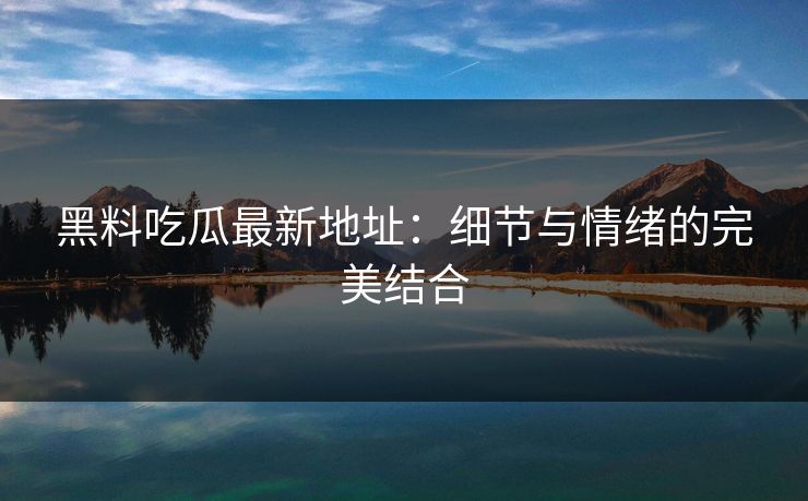 黑料吃瓜最新地址：细节与情绪的完美结合